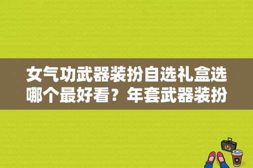 女气功武器装扮自选礼盒选哪个最好看？年套武器装扮礼盒叫什么好