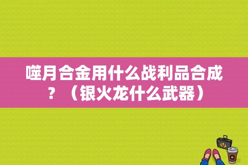 噬月合金用什么战利品合成？（银火龙什么武器）