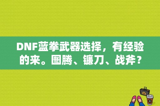 DNF蓝拳武器选择，有经验的来。图腾、镰刀、战斧？dnf武器战斧选择