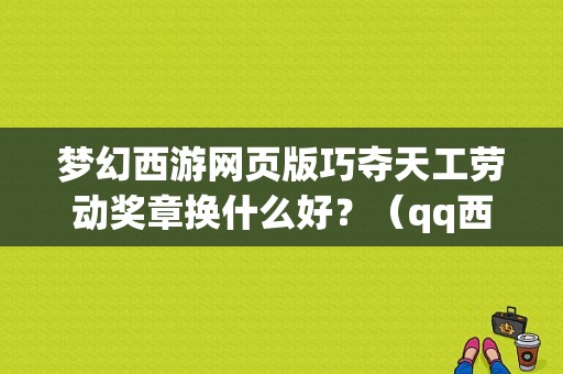 梦幻西游网页版巧夺天工劳动奖章换什么好？（qq西游战士50级紫色武器图纸叫什么）