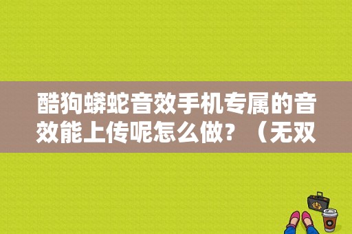 酷狗蟒蛇音效手机专属的音效能上传呢怎么做？（无双大蛇2铃音武器属性）