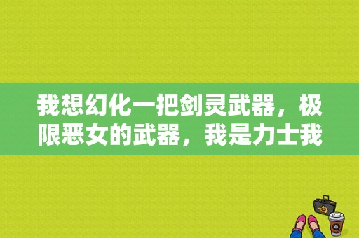 我想幻化一把剑灵武器，极限恶女的武器，我是力士我该怎么弄？（剑灵力士最帅的武器）