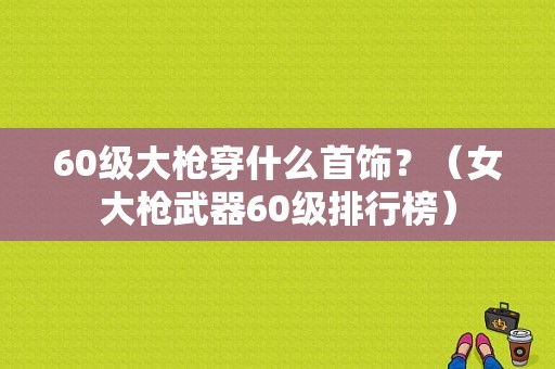 60级大枪穿什么首饰？（女大枪武器60级排行榜）