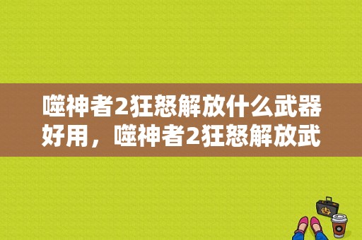 噬神者2狂怒解放什么武器好用，噬神者2狂怒解放武器？（噬神者2什么武器好用）