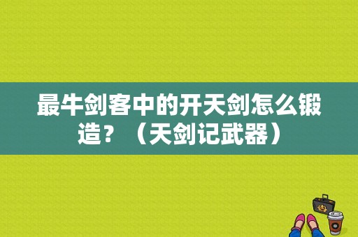 最牛剑客中的开天剑怎么锻造？（天剑记武器）